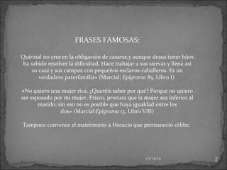 FRASES FAMOSAS:
Quirinal no cree en la obligación de casarse,y aunque desea tener hijos
ha sabido resolver la dificultad. Hace trabajar a sus siervas y llena así
su casa y sus campos con pequeños esclavos-caballeros. Es un
verdadero paterfamilia» (Marcial: Epigrama 85, Libro I)
«No quiero una mujer rica. ¿Queréis saber por qué? Porque no quiero
ser esposado por mi mujer. Prisco, procura que la mujer sea inferior al
marido; sin eso no es posible que haya igualdad entre los
dos» (Marcial:Epigrama 13, Libro VIII)
Tampoco convence el matrimonio a Horacio que permaneció célibe.

01/13/14

2

 