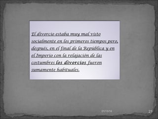 El divorcio estaba muy mal visto
socialmente en los primeros tiempos pero,
después, en el final de la República y en
el Imperio con la relajación de las
costumbres los divorcios fueron
sumamente habituales.

01/13/14

21

 
