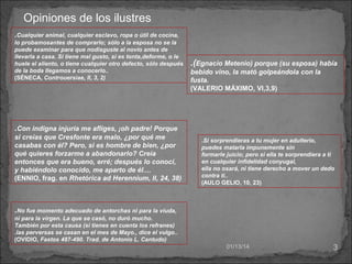 Opiniones de los ilustres
.Cualquier animal, cualquier esclavo, ropa o útil de cocina,
lo probamosantes de comprarlo; sólo a la esposa no se la
puede examinar para que nodisguste al novio antes de
llevarla a casa. Si tiene mal gusto, si es tonta,deforme, o le
huele el aliento, o tiene cualquier otro defecto, sólo después
de la boda llegamos a conocerlo..
(SÉNECA, Controuersiae, II, 3, 2)

.(Egnacio Metenio) porque (su esposa) había
bebido vino, la mató golpeándola con la
fusta.
(VALERIO MÁXIMO, VI,3,9)

.Con indigna injuria me afliges, ¡oh padre! Porque
si creías que Cresfonte era malo, ¿por qué me
casabas con él? Pero, si es hombre de bien, ¿por
qué quieres forzarme a abandonarlo? Creía
entonces que era bueno, erré; después lo conocí,
y habiéndolo conocido, me aparto de él....
(ENNIO, frag. en Rhetórica ad Herennium, II, 24, 38)

.Si sorprendieras a tu mujer en adulterio,
puedes matarla impunemente sin
formarle juicio; pero si ella te sorprendiera a ti
en cualquier infidelidad conyugal,
ella no osará, ni tiene derecho a mover un dedo
contra ti..
(AULO GELIO, 10, 23)

.No fue momento adecuado de antorchas ni para la viuda,
ni para la virgen. La que se casó, no duró mucho.
También por esta causa (si tienes en cuenta los refranes)
.las perversas se casan en el mes de Mayo., dice el vulgo..
(OVIDIO, Fastos 487-490. Trad. de Antonio L. Cantudo)
01/13/14

3

 