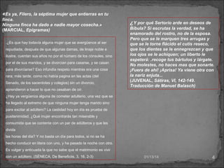 «Es ya, Filero, la séptima mujer que entierras en tu
finca.
Ninguna finca ha dado a nadie mayor cosecha.»
(MARCIAL, Epigramas)
.¿Es que hay todavía alguna mujer que se avergüence al ser
repudiada, después de que algunas damas, de linaje noble e
ilustre, cuentan sus años no por el número de los cónsules, sino
por el de sus maridos, y se divorcian para casarse, y se casan
para divorciarse? Eso infundía respeto mientras era una cosa
rara; más tarde, como no había pagina en las actas (del
Senado, de los sacerdotes y colegios) sin un divorcio,
aprendieron a hacer lo que no cesaban de oír.

¿Y por qué Sertorio arde en deseos de
Bíbula? Si escrutas la verdad, se ha
enamorado del rostro, no de la esposa.
Pero que se le marquen tres arrugas y
que se le torne flácido el cutis reseco,
que los dientes se le ennegrezcan y que
los ojos se le achiquen; un liberto le
espeterá: .recoge tus bártulos y lárgate.
No molestes, no haces mas que sonarte.
¡Fuera de ahí! ¡Aprisa! Ya viene otra con
la nariz enjuta...
(JUVENAL, Sátiras, VI, 142-149.
Traducción de Manuel Balasch)

¿Hay ya vergüenza alguna de cometer adulterio, una vez que se
ha llegado al extremo de que ninguna mujer tenga marido sino
para excitar al adúltero? La castidad hoy en día es prueba de
pusilanimidad. ¿Qué mujer encontrarás tan miserable y
consumida que se contente con un par de adúlteros y que les
divida
las horas del día? Y no basta un día para todos, si no se ha
hecho conducir en litera con uno, y ha pasado la noche con otro.
Es vulgar y anticuada la que no sabe que el matrimonio es vivir
con un adúltero..(SÉNECA, De Beneficiis, 3, 16, 2-3)

01/13/14

4

 