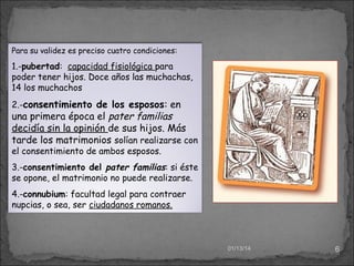 Para su validez es preciso cuatro condiciones:

1.-pubertad: capacidad fisiológica para
poder tener hijos. Doce años las muchachas,
14 los muchachos
2.-consentimiento de los esposos: en

una primera época el pater familias
decidía sin la opinión de sus hijos. Más
tarde los matrimonios solían realizarse con
el consentimiento de ambos esposos.

3.-consentimiento del pater familias: si éste
se opone, el matrimonio no puede realizarse.
4.-connubium: facultad legal para contraer
nupcias, o sea, ser ciudadanos romanos.

01/13/14

6

 