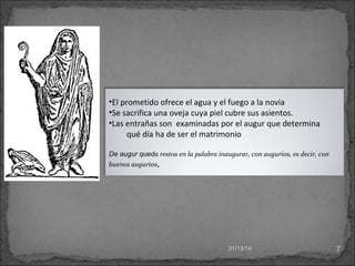 •El prometido ofrece el agua y el fuego a la novia
•Se sacrifica una oveja cuya piel cubre sus asientos.
•Las entrañas son examinadas por el augur que determina
qué día ha de ser el matrimonio
De augur queda restos en la palabra inaugurar, con augurios, es decir, con
buenos augurios,

01/13/14

7

 