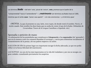 Los términos boda ―del latín 'vota', plural de 'votum', voto, promesa que el padre de la
“comprometida” hace al “pretendiente”― y matrimonio son términos acuñados hacia el 1300,
mientras que el verbo casar, “poner casa aparte” ―sin más ceremonias― y el término ajuar.

«NOVIA. La que al presente se casa, latín, nova nupta, de donde tomó el nombre. Novio, el

recién casado. Este nombre les dura hasta que se acaba de comer el pan de la boda» (Sebastián de
Covarrubias: Tesoro de la Lengua Castellana o Española. 1611)

Sponsalia o petición de mano

la culminación de los preámbulos que constituyen el desposorio o los esponsales (de 'sponsalia'),
que era la manera como los romanos llamaban al noviazgo, y servía para solemnizar socialmente el
consentimiento de la pareja y de sus padres respecto a la unión.
ELECCIÓN DE DÍA En primer lugar era importante escoger la fecha adecuada, ya que eso podía
influir en la futura felicidad del matrimonio.
LAS NUPTIAE era uno de los más importantes en la vida del ciudadano y por eso se escogía con
gran cuidado, consultando previamente los auspicios.

01/13/14

8

 