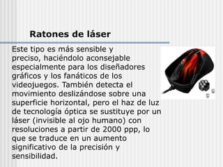 Ratones de láser
Este tipo es más sensible y
preciso, haciéndolo aconsejable
especialmente para los diseñadores
gráficos y los fanáticos de los
videojuegos. También detecta el
movimiento deslizándose sobre una
superficie horizontal, pero el haz de luz
de tecnología óptica se sustituye por un
láser (invisible al ojo humano) con
resoluciones a partir de 2000 ppp, lo
que se traduce en un aumento
significativo de la precisión y
sensibilidad.
 