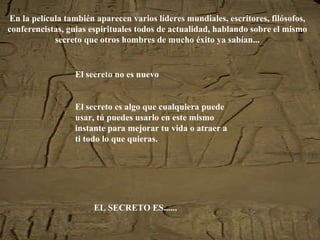 En la película también aparecen varios líderes mundiales, escritores, filósofos, conferencistas, guias espirituales todos de actualidad, hablando sobre el mismo secreto que otros hombres de mucho éxito ya sabían... El secreto no es nuevo El secreto es algo que cualquiera puede usar, tú puedes usarlo en este mismo instante para mejorar tu vida o atraer a ti todo lo que quieras. EL SECRETO ES...... 