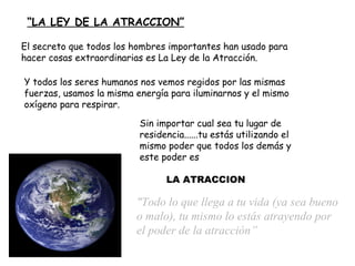   “ LA LEY DE LA ATRACCION” "Todo lo que llega a tu vida  (ya sea bueno o malo) , tu  mismo  lo estás atrayendo  por el poder de la atracción” Sin importar cual sea tu lugar de residencia...... tu estás utilizando el mismo  poder  que todos los demás y   este poder es El secreto que todos los hombres importantes han usado para hacer cosas extraordinarias es La Ley de la Atracción. Y todos los seres humanos nos vemos regidos por las mismas fuerzas, usamos la misma energía para iluminarnos y el mismo oxígeno para respirar. LA ATRACCION 
