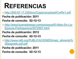 REFERENCIAS
 http://200.87.17.235/bvic/Captura/upload/CroPe1.pdf

Fecha de publicación: 2011
Fecha de consulta: 02-12-13
 http://www.buenastareas.com/ensayos/El-Maiz-En-LaEpocoa-Prehispanica/3572957.html
Fecha de publicación: 2012
Fecha de consulta: 02-12-13
 http://www.rallt.org/PUBLICACIONES/maiz_alimento%
20sagrado.pdf.pdf
Fecha de publicación: 2011
Fecha de consulta: 02-12-13

 