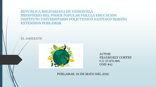 REPUBLICA BOLIVARIANA DE VENEZUELA
MINISTERIO DEL PODER POPULAR PARA LA EDUCACION
INSTITUTO UNIVERSITARIO POLICTENICO SANTIAGO MARIÑO
EXTENSION PORLAMAR
EL AMBIENTE
AUTOR:
FRANKGELY CORTEZ
C.I: 27.870.995
COD: #41
PORLAMAR, 02 DE MAYO DEL 2022
 