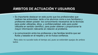 ÁMBITOS DE ACTUACIÓN Y USUARIOS
 Es importante destacar en este punto que los profesionales que
realicen las entrevistas, tanto a los alumnos como a sus familiares y
profesores deben poseer: los conocimiento necesarios de la técnicas
para poder utilizarlas, ética, y confidencialidad, esto para poder
utilizarla en sentido científico, para poder obtener y proporcionar la
mayor información relevante en relación al problema.
 la comunicación entre los profesores y las familias tendría que ser
fluida y basada en el respeto y en la mutua confianza.
Pero esto no sucede todo el tiempo así, pues se extienden quejas de ambos
lados
 