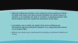  Algunos profesores perciben como injerencia de los padres el interés
en saber qué hacen sus hijos durante alrededor de treinta horas a la
semana, o se molestan por todo lo contrario, la despreocupación total
de los padres hacia las cuestiones educativas de los hijos.
 Los padres, por su parte, se quejan de la poca confianza que
demuestran algunos profesores respecto a su capacidad para educar
a sus propios hijos.
 Afirman los autores que la participación de padres y profesores debería ser
mutua.
 