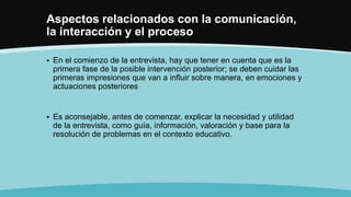 Aspectos relacionados con la comunicación,
la interacción y el proceso
 En el comienzo de la entrevista, hay que tener en cuenta que es la
primera fase de la posible intervención posterior; se deben cuidar las
primeras impresiones que van a influir sobre manera, en emociones y
actuaciones posteriores
 Es aconsejable, antes de comenzar, explicar la necesidad y utilidad
de la entrevista, como guía, información, valoración y base para la
resolución de problemas en el contexto educativo.
 