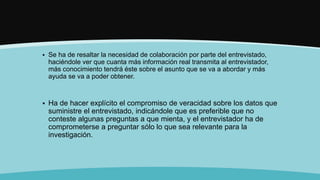  Se ha de resaltar la necesidad de colaboración por parte del entrevistado,
haciéndole ver que cuanta más información real transmita al entrevistador,
más conocimiento tendrá éste sobre el asunto que se va a abordar y más
ayuda se va a poder obtener.
 Ha de hacer explícito el compromiso de veracidad sobre los datos que
suministre el entrevistado, indicándole que es preferible que no
conteste algunas preguntas a que mienta, y el entrevistador ha de
comprometerse a preguntar sólo lo que sea relevante para la
investigación.
 