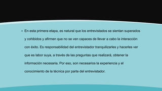  En esta primera etapa, es natural que los entrevistados se sientan superados
y cohibidos y afirmen que no se ven capaces de llevar a cabo la interacción
con éxito. Es responsabilidad del entrevistador tranquilizarles y hacerles ver
que es labor suya, a través de las preguntas que realizará, obtener la
información necesaria. Por eso, son necesarios la experiencia y el
conocimiento de la técnica por parte del entrevistador.
 