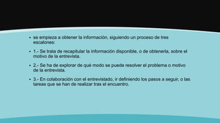  se empieza a obtener la información, siguiendo un proceso de tres
escalones:
 1.- Se trata de recapitular la información disponible, o de obtenerla, sobre el
motivo de la entrevista.
 2.- Se ha de explorar de qué modo se puede resolver el problema o motivo
de la entrevista.
 3.- En colaboración con el entrevistado, ir definiendo los pasos a seguir, o las
tareas que se han de realizar tras el encuentro.
 