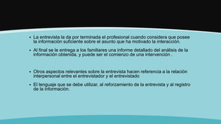  La entrevista la da por terminada el profesional cuando considera que posee
la información suficiente sobre el asunto que ha motivado la interacción.
 Al final se le entrega a los familiares una informe detallado del análisis de la
información obtenida, y puede ser el comienzo de una intervención .
 Otros aspectos relevantes sobre la entrevista hacen referencia a la relación
interpersonal entre el entrevistador y el entrevistado
 El lenguaje que se debe utilizar, al reforzamiento de la entrevista y al registro
de la información.
 