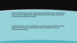  El entrevistador debe poseer competencias suficientes, tanto sobre el tema
sobre el que se indaga como sobre la técnica de la entrevista, además de
una adecuada competencia social.
 Un trato educado y cierta cordialidad, no excesiva, pues también conviene
desterrar el mito de que cuanto más amable y empático se es, más
información se obtiene.
 