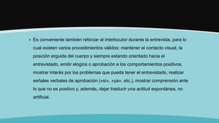  Es conveniente también reforzar al interlocutor durante la entrevista, para lo
cual existen varios procedimientos válidos: mantener el contacto visual, la
posición erguida del cuerpo y siempre estando orientado hacia el
entrevistado, emitir elogios o aprobación a los comportamientos positivos,
mostrar interés por los problemas que pueda tener el entrevistado, realizar
señales verbales de aprobación («sí», «ya», etc.), mostrar comprensión ante
lo que no es positivo y, además, dejar traslucir una actitud espontánea, no
artificial.
 