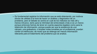  Es fundamental registrar la información que se está obteniendo, por motivos
obvios de utilidad a la hora de hacer un análisis y diagnóstico de un
problema, pero el debate se centra en cuál de los métodos es más útil y
menos intrusivo, tanto para la intimidad del entrevistado (más si es un menor,
porque entonces hemos de tener en cuenta aspectos legales) como para la
obtención de información, porque puede ser que la existencia de una
cámara, una grabadora, o simples notas tomadas por el profesional, puedan
cohibir al interlocutor, de modo que se obtenga así menos información
relevante para el tratamiento del problema que se analiza.
 