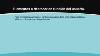 Elementos a destacar en función del usuario.
 Tres principales agentes del contexto educativo de la entrevista psicológica:
el alumno, los padres y los profesores
 