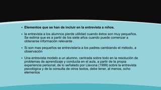  Elementos que se han de incluir en la entrevista a niños.
 la entrevista a los alumnos pierde utilidad cuando éstos son muy pequeños.
Se estima que es a partir de los siete años cuando puede comenzar a
obtenerse información relevante .
 Si son mas pequeños se entrevistaría a los padres cambiando el método, a
observación
 Una entrevista modelo a un alumno, centrada sobre todo en la resolución de
problemas de aprendizaje y conducta en el aula, a partir de la propia
experiencia personal, de lo señalado por Llavona (1999) sobre la entrevista
psicológica y de la consulta de otros textos, debe tener, al menos, ocho
elementos
 