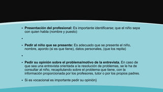  Presentación del profesional: Es importante identificarse; que el niño sepa
con quien habla (nombre y puesto)

 Pedir al niño que se presente: Es adecuado que se presente el niño,
nombre, apordo (si es que tiene), datos personales, (que los repita)

 Pedir su opinión sobre el problema/motivo de la entrevista. En caso de
que sea una entrevista orientada a la resolución de problemas, se le ha de
consultar al niño, recapitulando sobre el problema que tiene, con la
información proporcionada por los profesores, tutor o por los propios padres.
 Si es vocacional es importante pedir su opinión}
 