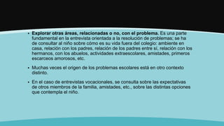  Explorar otras áreas, relacionadas o no, con el problema. Es una parte
fundamental en la entrevista orientada a la resolución de problemas; se ha
de consultar al niño sobre cómo es su vida fuera del colegio: ambiente en
casa, relación con los padres, relación de los padres entre sí, relación con los
hermanos, con los abuelos, actividades extraescolares, amistades, primeros
escarceos amorosos, etc.
 Muchas veces el origen de los problemas escolares está en otro contexto
distinto.
 En el caso de entrevistas vocacionales, se consulta sobre las expectativas
de otros miembros de la familia, amistades, etc., sobre las distintas opciones
que contempla el niño.
 