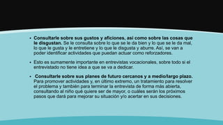  Consultarle sobre sus gustos y aficiones, así como sobre las cosas que
le disgustan. Se le consulta sobre lo que se le da bien y lo que se le da mal,
lo que le gusta y le entretiene y lo que le disgusta y aburre. Así, se van a
poder identificar actividades que puedan actuar como reforzadores.
 Esto es sumamente importante en entrevistas vocacionales, sobre todo si el
entrevistado no tiene idea a que se va a dedicar.
 Consultarle sobre sus planes de futuro cercanos y a medio/largo plazo.
Para promover actividades y, en último extremo, un tratamiento para resolver
el problema y también para terminar la entrevista de forma más abierta,
consultando al niño qué quiere ser de mayor, o cuáles serán los próximos
pasos que dará para mejorar su situación y/o acertar en sus decisiones.
 