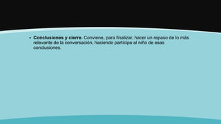  Conclusiones y cierre. Conviene, para finalizar, hacer un repaso de lo más
relevante de la conversación, haciendo partícipe al niño de esas
conclusiones.
 