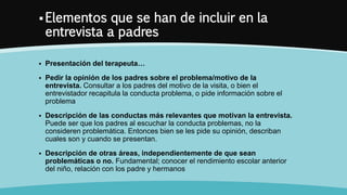  Elementos que se han de incluir en la
entrevista a padres
 Presentación del terapeuta…
 Pedir la opinión de los padres sobre el problema/motivo de la
entrevista. Consultar a los padres del motivo de la visita, o bien el
entrevistador recapitula la conducta problema, o pide información sobre el
problema
 Descripción de las conductas más relevantes que motivan la entrevista.
Puede ser que los padres al escuchar la conducta problemas, no la
consideren problemática. Entonces bien se les pide su opinión, describan
cuales son y cuando se presentan.
 Descripción de otras áreas, independientemente de que sean
problemáticas o no. Fundamental; conocer el rendimiento escolar anterior
del niño, relación con los padre y hermanos
 