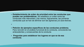  Establecimiento de orden de prioridad entre las conductas que
pueden ser problemáticas. Se establece un orden entre las
conductas más relevantes y las menos; lógicamente, las primeras
conductas que se han de eliminar son las agresivas y/o auto-lesivas.

 Petición de ejemplos específicos de las conductas problema.
Para reincidir en el análisis funcional de la conducta, conociendo los
antecedentes y consecuentes de la conducta
 Preguntas para establecer los lugares en que se da esa
conducta.
 