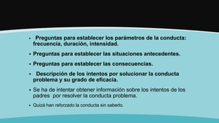  Preguntas para establecer los parámetros de la conducta:
frecuencia, duración, intensidad.
 Preguntas para establecer las situaciones antecedentes.
 Preguntas para establecer las consecuencias.
 Descripción de los intentos por solucionar la conducta
problema y su grado de eficacia.
 Se ha de intentar obtener información sobre los intentos de los
padres por resolver la conducta problema.
 Quizá han reforzado la conducta sin saberlo.
 