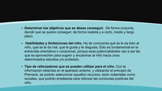  Determinar los objetivos que se desea conseguir. De forma conjunta,
decidir qué se quiere conseguir, de forma realista y a corto, medio y largo
plazo.
 Habilidades y limitaciones del niño. Ha de conocerse qué se le da bien al
niño, qué se le da mal, qué le gusta y le disgusta. Esto es fundamental en la
entrevista orientativa o vocacional, porque esas potencialidades van a ser las
que se aprovechen para sugerir y encaminar al niño hacia unos
determinados estudios y/o profesión.
 Tipo de reforzadores que se pueden utilizar para el niño. Con la
información obtenida en el apartado anterior, y utilizando el principio de
Premack, se podrán seleccionar aquellos recursos, tanto materiales como
sociales, que podrán emplearse para reforzar las conductas positivas del
niño.
 