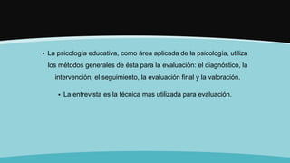  La psicología educativa, como área aplicada de la psicología, utiliza
los métodos generales de ésta para la evaluación: el diagnóstico, la
intervención, el seguimiento, la evaluación final y la valoración.
 La entrevista es la técnica mas utilizada para evaluación.
 