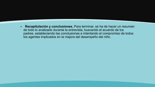  Recapitulación y conclusiones. Para terminar, se ha de hacer un resumen
de todo lo analizado durante la entrevista, buscando el acuerdo de los
padres, estableciendo las conclusiones e intentando el compromiso de todos
los agentes implicados en la mejora del desempeño del niño.
 