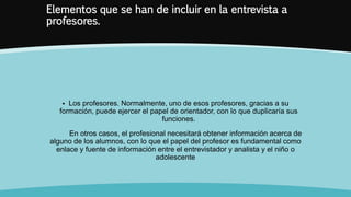 Elementos que se han de incluir en la entrevista a
profesores.
 Los profesores. Normalmente, uno de esos profesores, gracias a su
formación, puede ejercer el papel de orientador, con lo que duplicaría sus
funciones.
En otros casos, el profesional necesitará obtener información acerca de
alguno de los alumnos, con lo que el papel del profesor es fundamental como
enlace y fuente de información entre el entrevistador y analista y el niño o
adolescente
 