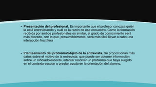  Presentación del profesional. Es importante que el profesor conozca quién
le está entrevistando y cuál es la razón de ese encuentro. Como la formación
recibida por ambos profesionales es similar, el grado de conocimiento será
más elevado, con lo que, presumiblemente, será más fácil llevar a cabo una
interacción fructífera
 Planteamiento del problema/objeto de la entrevista. Se proporcionan más
datos sobre el motivo de la entrevista, que puede ser obtener información
sobre un niño/adolescente, intentar resolver un problema que haya surgido
en el contexto escolar o prestar ayuda en la orientación del alumno.
 