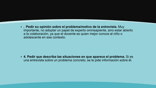  . Pedir su opinión sobre el problema/motivo de la entrevista. Muy
importante, no adoptar un papel de experto omnisapiente, sino estar abierto
a la colaboración, ya que el docente es quien mejor conoce al niño o
adolescente en ese contexto.
 4. Pedir que describa las situaciones en que aparece el problema. Si es
una entrevista sobre un problema concreto, se le pide información sobre él.
 
