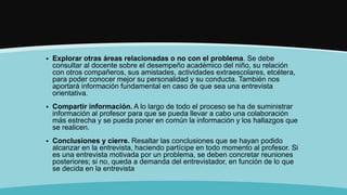  Explorar otras áreas relacionadas o no con el problema. Se debe
consultar al docente sobre el desempeño académico del niño, su relación
con otros compañeros, sus amistades, actividades extraescolares, etcétera,
para poder conocer mejor su personalidad y su conducta. También nos
aportará información fundamental en caso de que sea una entrevista
orientativa.
 Compartir información. A lo largo de todo el proceso se ha de suministrar
información al profesor para que se pueda llevar a cabo una colaboración
más estrecha y se pueda poner en común la información y los hallazgos que
se realicen.
 Conclusiones y cierre. Resaltar las conclusiones que se hayan podido
alcanzar en la entrevista, haciendo partícipe en todo momento al profesor. Si
es una entrevista motivada por un problema, se deben concretar reuniones
posteriores; si no, queda a demanda del entrevistador, en función de lo que
se decida en la entrevista
 