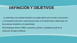 DEFINICIÓN Y OBJETIVOS
La entrevista en el contexto educativo se puede definir como la vista, concurrencia
y conversación entre dos o más personas para un fin determinado, relacionado con
los procesos educativos y de aprendizaje.
Para Rodríguez Rivera (1986), conocerlos, guiarlos o prestarles ayuda en la
resolución de algún problema.
 