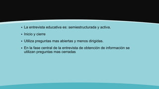  La entrevista educativa es: semiestructurada y activa.
 Inicio y cierre
 Utiliza preguntas mas abiertas y menos dirigidas.
 En la fase central de la entrevista de obtención de información se
utilizan preguntas mas cerradas
 