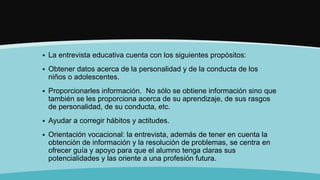  La entrevista educativa cuenta con los siguientes propósitos:
 Obtener datos acerca de la personalidad y de la conducta de los
niños o adolescentes.
 Proporcionarles información. No sólo se obtiene información sino que
también se les proporciona acerca de su aprendizaje, de sus rasgos
de personalidad, de su conducta, etc.
 Ayudar a corregir hábitos y actitudes.
 Orientación vocacional: la entrevista, además de tener en cuenta la
obtención de información y la resolución de problemas, se centra en
ofrecer guía y apoyo para que el alumno tenga claras sus
potencialidades y las oriente a una profesión futura.
 