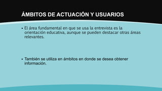 ÁMBITOS DE ACTUACIÓN Y USUARIOS
 El área fundamental en que se usa la entrevista es la
orientación educativa, aunque se pueden destacar otras áreas
relevantes.
 También se utiliza en ámbitos en donde se desea obtener
información.
 
