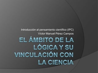 El ámbito de la lógica y su vinculación con  la ciencia Introducción al pensamiento científico (IPC) Víctor Manuel Pérez Campos 