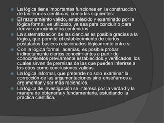 La lógica tiene importantes funciones en la construccion de las teoriascientificas, como las siguientes:El razonamiento valido, establecido y examinado por la lógica formal, es utilizado, ya sea para concluir o para derivar conocimientos contenidos.La sistematización de las ciencias es posible gracias a la lógica, que permite el establecimiento de ciertos postulados basicos relacionados lógicamente entre si.Con la lógica formal, ademas, es posible probar indirectamente ciertos conocimientos a partir de conocimientos previamente establecidos y verificados, los cuales sirven de premisas de las que pueden inferirse a los otros como conclusiones validas.La lógica informal, que pretende no solo examinar la corrección de las argumentaciones sino enseñarnos a argumentar y ser mas racionales.La lógica de investigación se interesa por la verdad y la manera de obtenerla y fundamentarla, estudiando la practica cientifica.