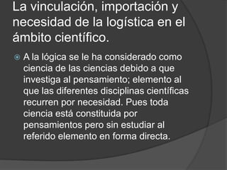 La vinculación, importación y necesidad de la logística en el ámbito científico.A la lógica se le ha considerado como ciencia de las ciencias debido a que investiga al pensamiento; elemento al que las diferentes disciplinas científicas recurren por necesidad. Pues toda ciencia está constituida por pensamientos pero sin estudiar al referido elemento en forma directa.