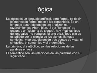 lógicaLa lógica es un lenguaje artificial, pero formal, es decir le interesa la forma, no sólo los contenidos. Es un lenguaje abstracto que quiere analizar los razonamientos. Ahora bien, si por "lenguaje" se entiende un "sistema de signos", hay muchos tipos de lenguajes (no verbales, el arte etc.). Todo ello es estudiado por la ciencia de los signos, llamada semiótica, y se estudia desde tres puntos de vista: el sintáctico, el semántico y el pragmático. La primera, el sintáctico, son las relaciones de las palabras entre sí.El semántico son las relaciones de las palabras con su significado.
