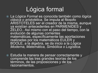 Lógica formalLa Lógica Formal es conocida también como lógica clásica o aristotélica, Se imputa al filosofo ARISTOTELES ser el creador de la misma, aunque ya existían antecedentes en PARMENIDES y ZELEO.. Así mismo con el paso del tiempo, con la evolución de algunas corrientes matemáticas, específicamente las aportaciones realizadas por los matemáticos EULER y BOOLE, a la álgebra, se da inicio a la Lógica Moderna, Matemática, Simbólica o Logística.Estudia la manera de pensar correctamente y comprende las tres grandes teorías de los términos, de las proposiciones y de los razonamientos. 