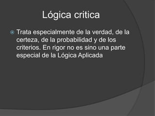 Lógica criticaTrata especialmente de la verdad, de la certeza, de la probabilidad y de los criterios. En rigor no es sino una parte especial de la Lógica Aplicada