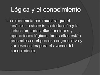 Lógica y el conocimientoLa experiencia nos muestra que el análisis, la síntesis, la deducción y la inducción, todas ellas funciones y operaciones lógicas, todas ellas están presentes en el proceso cognoscitivo y son esenciales para el avance del conocimiento.
