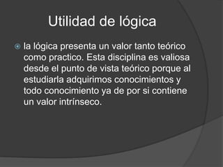 Utilidad de lógicala lógica presenta un valor tanto teórico como practico. Esta disciplina es valiosa desde el punto de vista teórico porque al estudiarla adquirimos conocimientos y todo conocimiento ya de por si contiene un valor intrínseco.